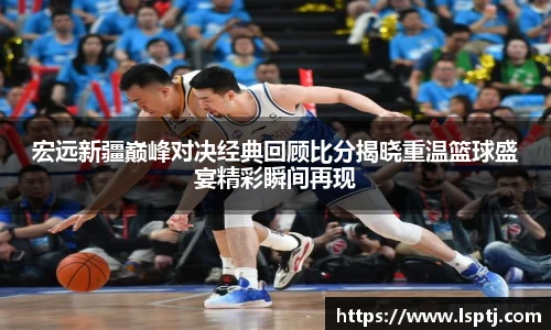 ued官网宏远新疆巅峰对决经典回顾比分揭晓重温篮球盛宴精彩瞬间再现